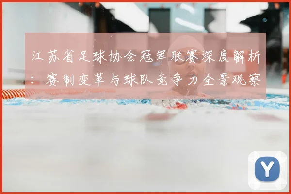 江苏省足球协会冠军联赛深度解析：赛制变革与球队竞争力全景观察