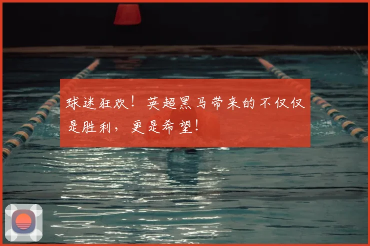 球迷狂欢!英超黑马带来的不仅仅是胜利,更是希望!